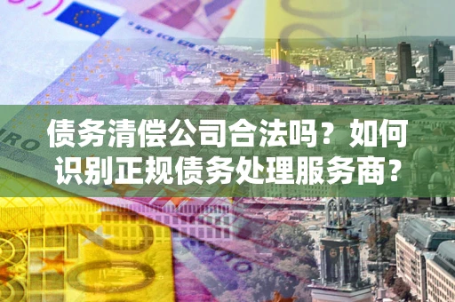 济南债务清偿公司合法吗？如何识别正规债务处理服务商？