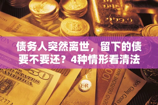 济南债务人突然离世，留下的债要不要还？4种情形看清法律判决