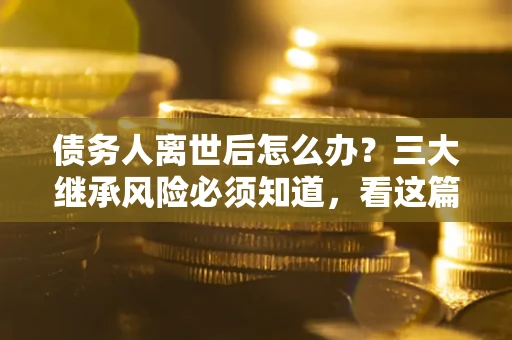 济南债务人离世后怎么办？三大继承风险必须知道，看这篇就够了