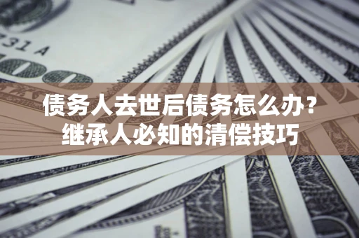 济南债务人去世后债务怎么办？继承人必知的清偿技巧
